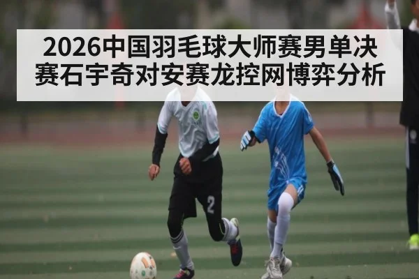 2026中国羽毛球大师赛男单决赛石宇奇对安赛龙控网博弈分析